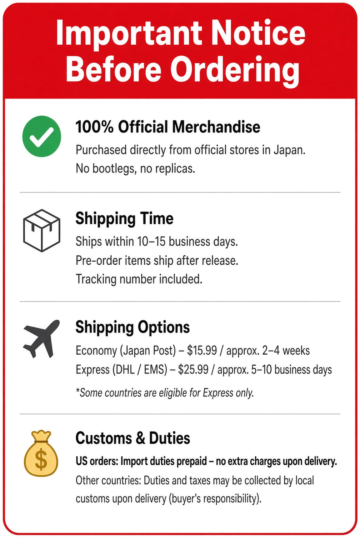 Important Notice Before Ordering: 100% official merchandise purchased directly from official stores in Japan. Ships within 10-15 business days, pre-order items ship after release, tracking included. Economy (Japan Post) $15.99, approx. 2-4 weeks. Express (DHL/EMS) $25.99, approx. 5-10 business days. US orders: import duties prepaid, no extra charges upon delivery. Other countries: duties and taxes may be collected by local customs upon delivery (buyer's responsibility).